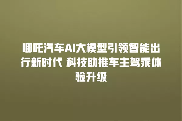 哪吒汽车 AI 大模型引领智能出行新时代 科技助推车主驾乘体验升级 一
