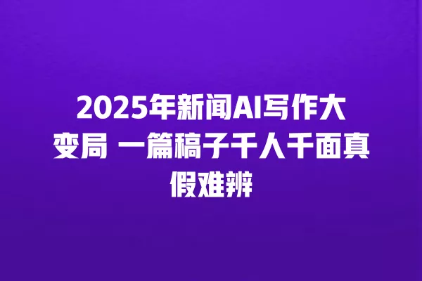 2025 年新闻 AI 写作大变局 一篇稿子千人千面真假难辨 一