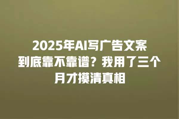 2025 年 AI 写广告文案到底靠不靠谱?我用了三个月才摸清真相 一