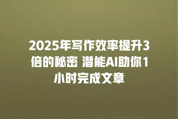 2025 年写作效率提升 3 倍的秘密 潜能 AI 助你 1 小时完成文章 一