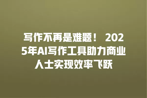 写作不再是难题!2025 年 AI 写作工具助力商业人士实现效率飞跃 一