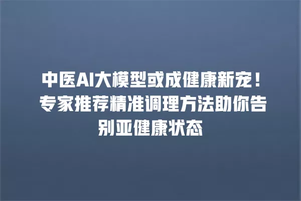 中医 AI 大模型或成健康新宠!专家推荐精准调理方法助你告别亚健康状态 一