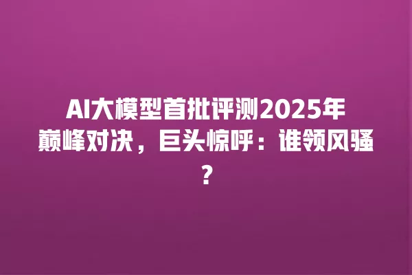 AI 大模型首批评测 2025 年巅峰对决,巨头惊呼:谁领风骚?一