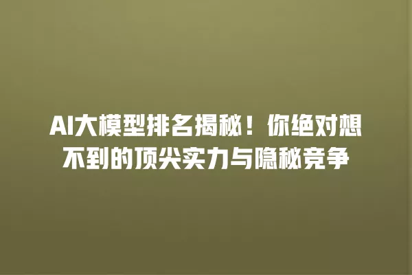 AI 大模型排名揭秘!你绝对想不到的顶尖实力与隐秘竞争 一