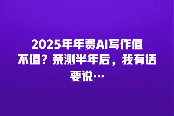 2025 年年费 AI 写作值不值?亲测半年后,我有话要说… 一