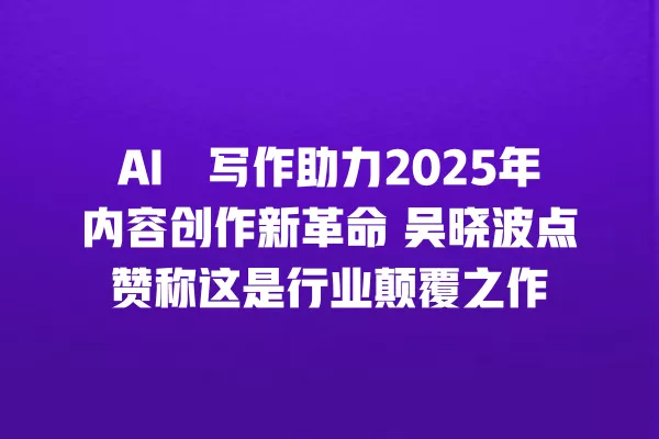 AI 囍写作助力 2025 年内容创作新革命 吴晓波点赞称这是行业颠覆之作 一