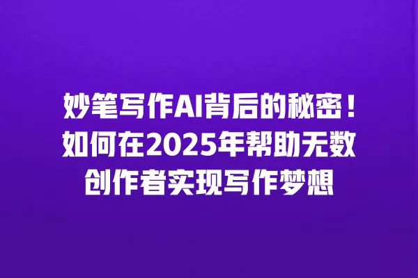 妙笔写作 AI 背后的秘密!如何在 2025 年帮助无数创作者实现写作梦想 一