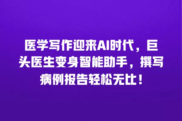 医学写作迎来 AI 时代，巨头医生变身智能助手，撰写病例报告轻松无比！一
