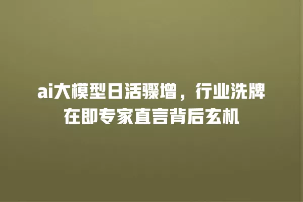 ai 大模型日活骤增,行业洗牌在即专家直言背后玄机 一