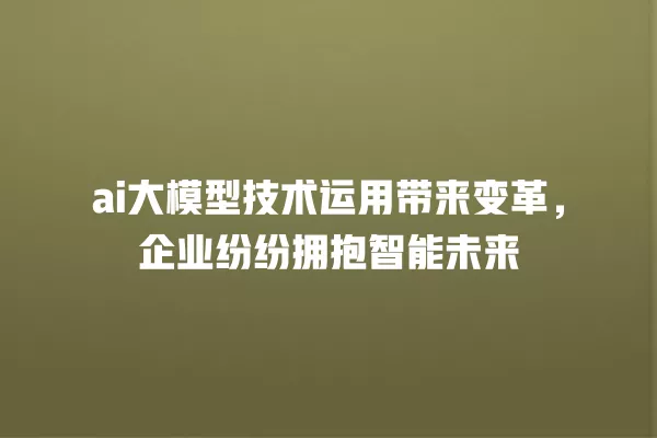 ai 大模型技术运用带来变革,企业纷纷拥抱智能未来 一