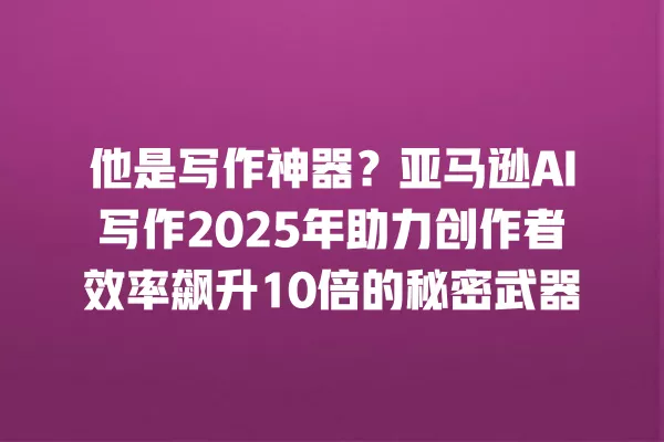 他是写作神器?亚马逊 AI 写作 2025 年助力创作者效率飙升 10 倍的秘密武器 一