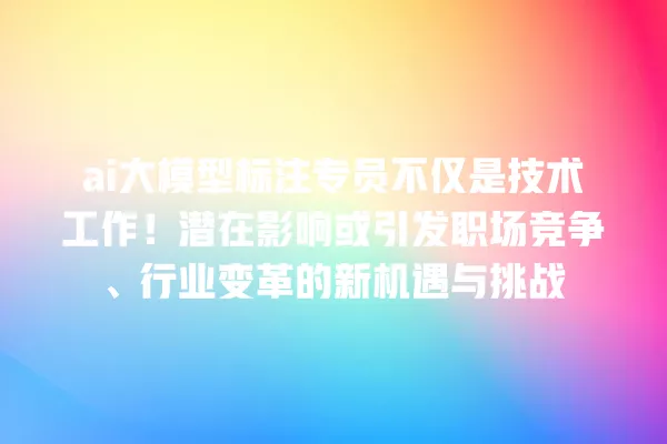 ai 大模型标注专员不仅是技术工作!潜在影响或引发职场竞争、行业变革的新机遇与挑战 一