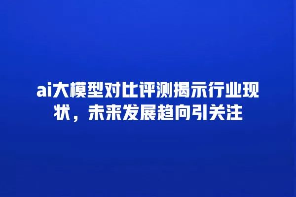 ai 大模型对比评测揭示行业现状,未来发展趋向引关注 一