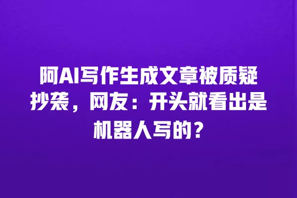 阿 AI 写作生成文章被质疑抄袭，网友：开头就看出是机器人写的？一