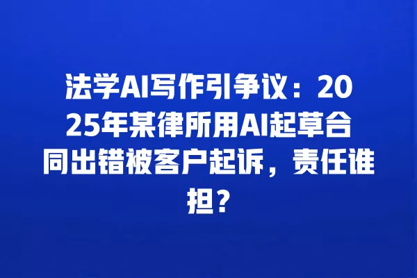 法学 AI 写作引争议：2025 年某律所用 AI 起草合同出错被客户起诉，责任谁担？一