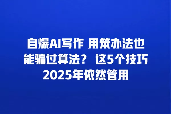 自爆 AI 写作 用笨办法也能骗过算法?这 5 个技巧 2025 年依然管用 一