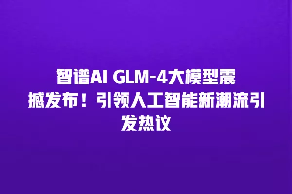 智谱 AI GLM- 4 大模型震撼发布!引领人工智能新潮流引发热议 一
