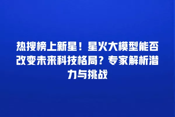 热搜榜上新星!星火大模型能否改变未来科技格局?专家解析潜力与挑战 一
