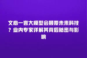 文心一言大模型会颠覆未来科技？业内专家详解其背后秘密与影响