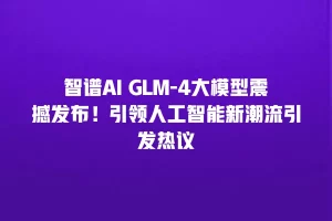 智谱AI GLM-4大模型震撼发布！引领人工智能新潮流引发热议