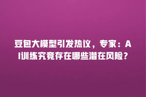 豆包大模型引发热议,专家:AI 训练究竟存在哪些潜在风险?一