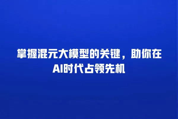 掌握混元大模型的关键,助你在 AI 时代占领先机 一