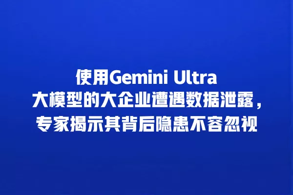 使用 Gemini Ultra 大模型的大企业遭遇数据泄露,专家揭示其背后隐患不容忽视 一