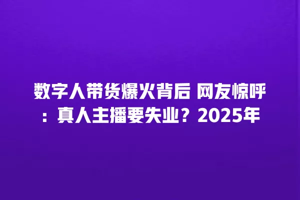数字人带货爆火背后 网友惊呼:真人主播要失业?2025 年 一