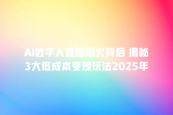 AI 数字人直播爆火背后 揭秘 3 大低成本变现玩法 2025 年 一