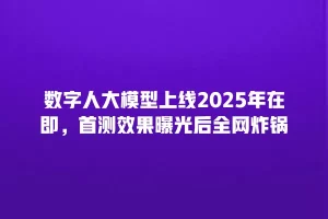 数字人大模型上线2025年在即，首测效果曝光后全网炸锅