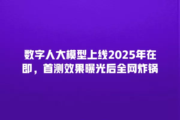 数字人大模型上线 2025 年在即,首测效果曝光后全网炸锅 一