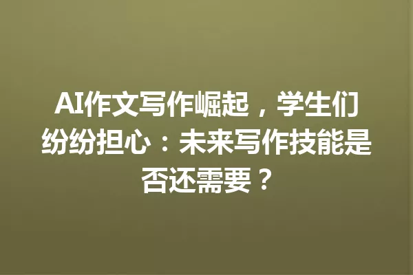 AI 作文写作崛起,学生们纷纷担心:未来写作技能是否还需要?一