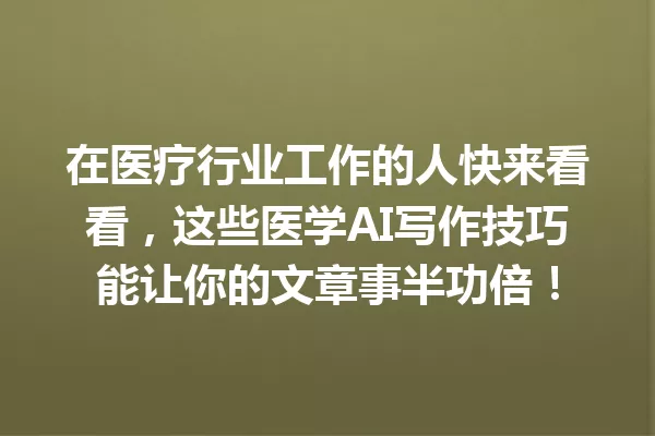 在医疗行业工作的人快来看看,这些医学AI写作技巧能让你的文章事半功倍!一