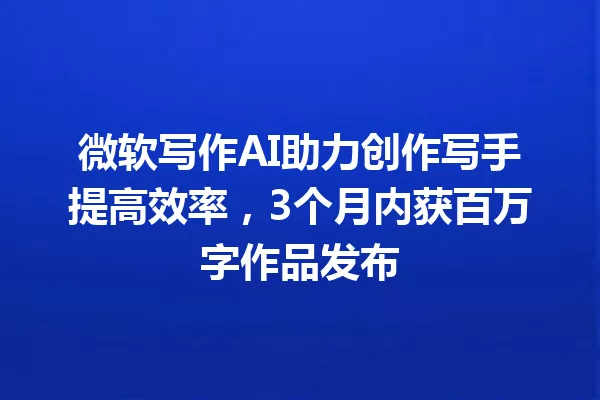 微软写作AI助力创作写手提高效率，3个月内获百万字作品发布 一
