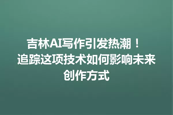 吉林AI写作引发热潮！追踪这项技术如何影响未来创作方式 一