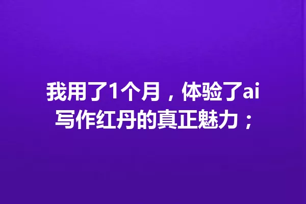 我用了1个月，体验了ai写作红丹的真正魅力；一