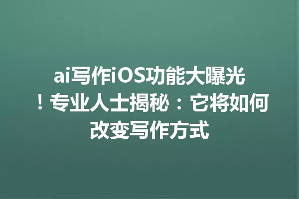 ai写作iOS功能大曝光！专业人士揭秘：它将如何改变写作方式 一