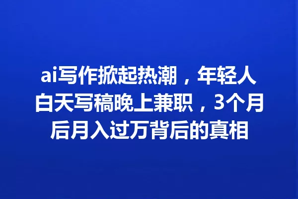 ai写作掀起热潮,年轻人白天写稿晚上兼职,3个月后月入过万背后的真相 一