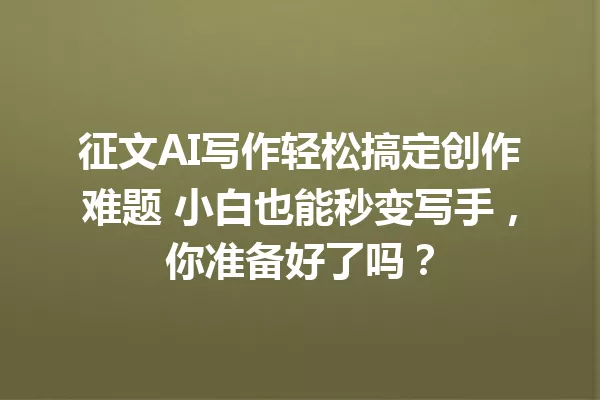 征文AI写作轻松搞定创作难题 小白也能秒变写手,你准备好了吗?一
