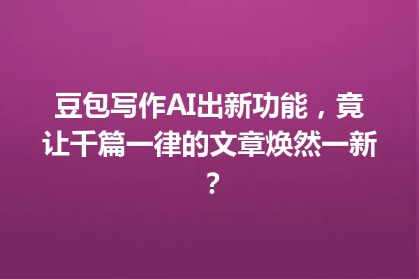 豆包写作AI出新功能,竟让千篇一律的文章焕然一新?一