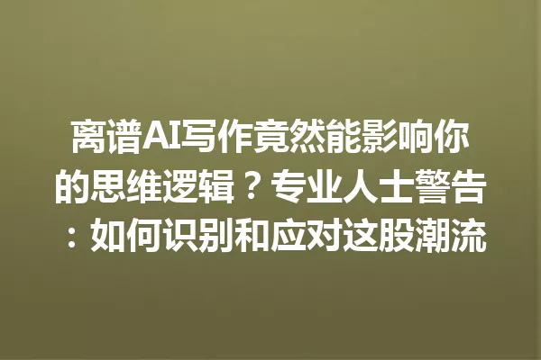 离谱AI写作竟然能影响你的思维逻辑?专业人士警告:如何识别和应对这股潮流 一