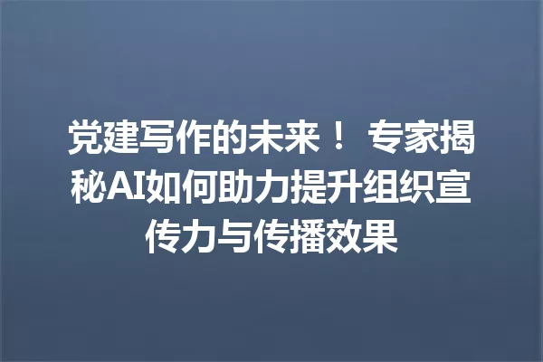 党建写作的未来！专家揭秘AI如何助力提升组织宣传力与传播效果 一