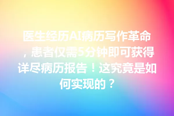 医生经历AI病历写作革命，患者仅需5分钟即可获得详尽病历报告！这究竟是如何实现的？一