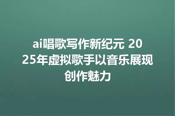ai唱歌写作新纪元 2025年虚拟歌手以音乐展现创作魅力 一