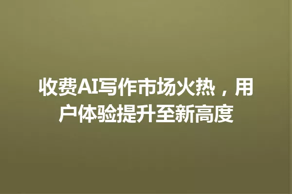 收费AI写作市场火热,用户体验提升至新高度 一