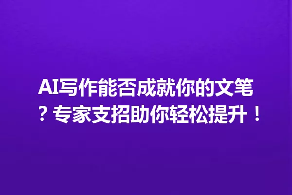 AI写作能否成就你的文笔?专家支招助你轻松提升!一