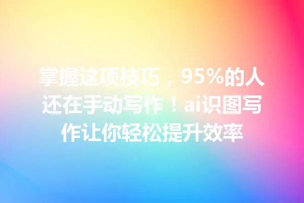 掌握这项技巧，95%的人还在手动写作！ai识图写作让你轻松提升效率 一