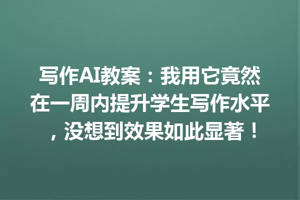 写作AI教案:我用它竟然在一周内提升学生写作水平,没想到效果如此显著!一