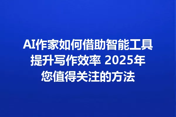AI作家如何借助智能工具提升写作效率 2025年您值得关注的方法 一