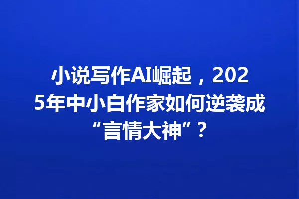 小说写作AI崛起，2025年中小白作家如何逆袭成“言情大神”？一